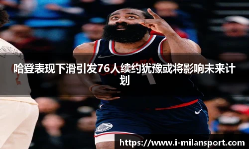 哈登表现下滑引发76人续约犹豫或将影响未来计划