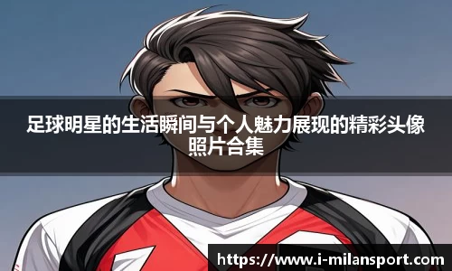 足球明星的生活瞬间与个人魅力展现的精彩头像照片合集